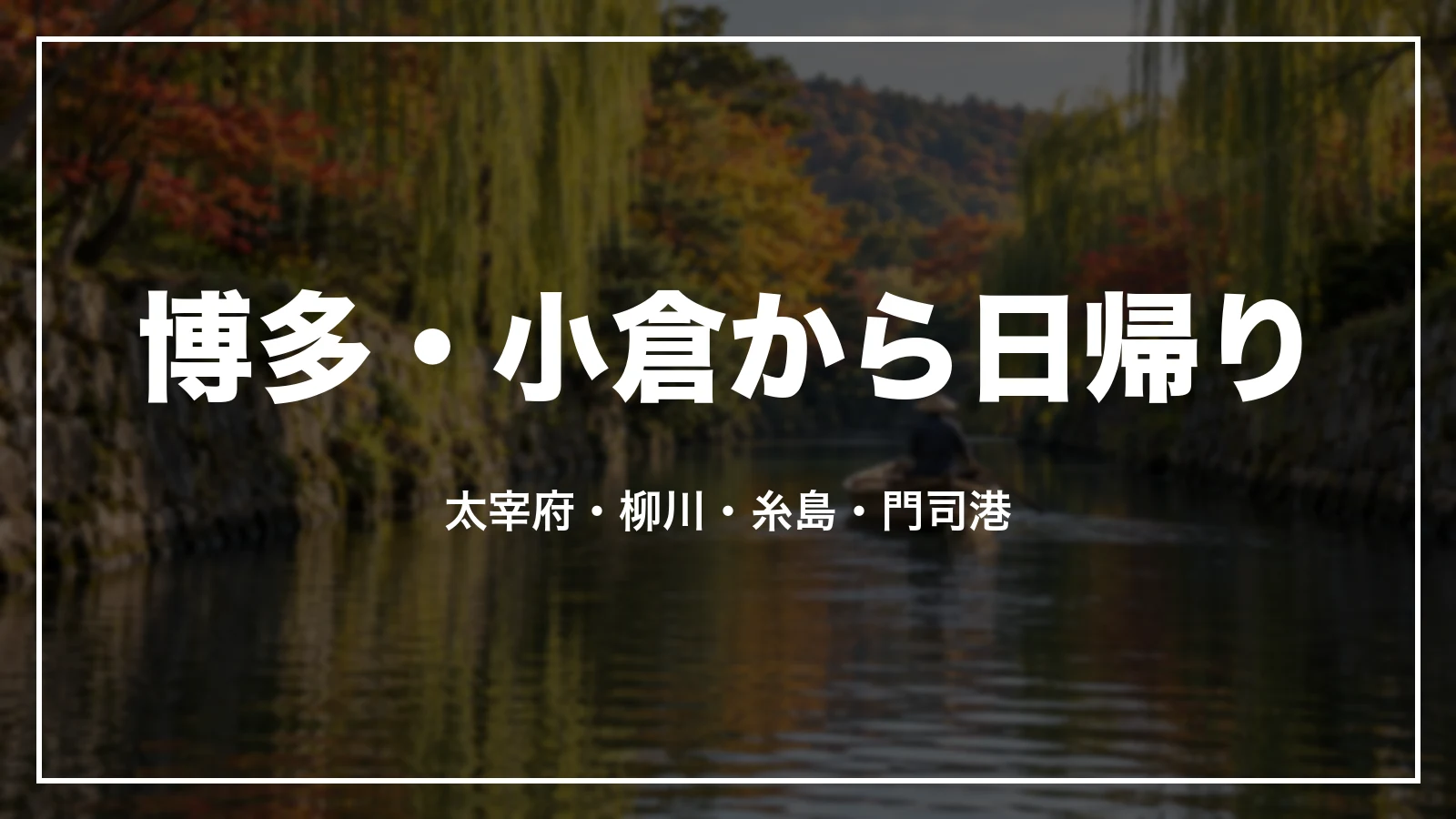 博多・小倉から日帰りで回る。太宰府・柳川・糸島・門司港