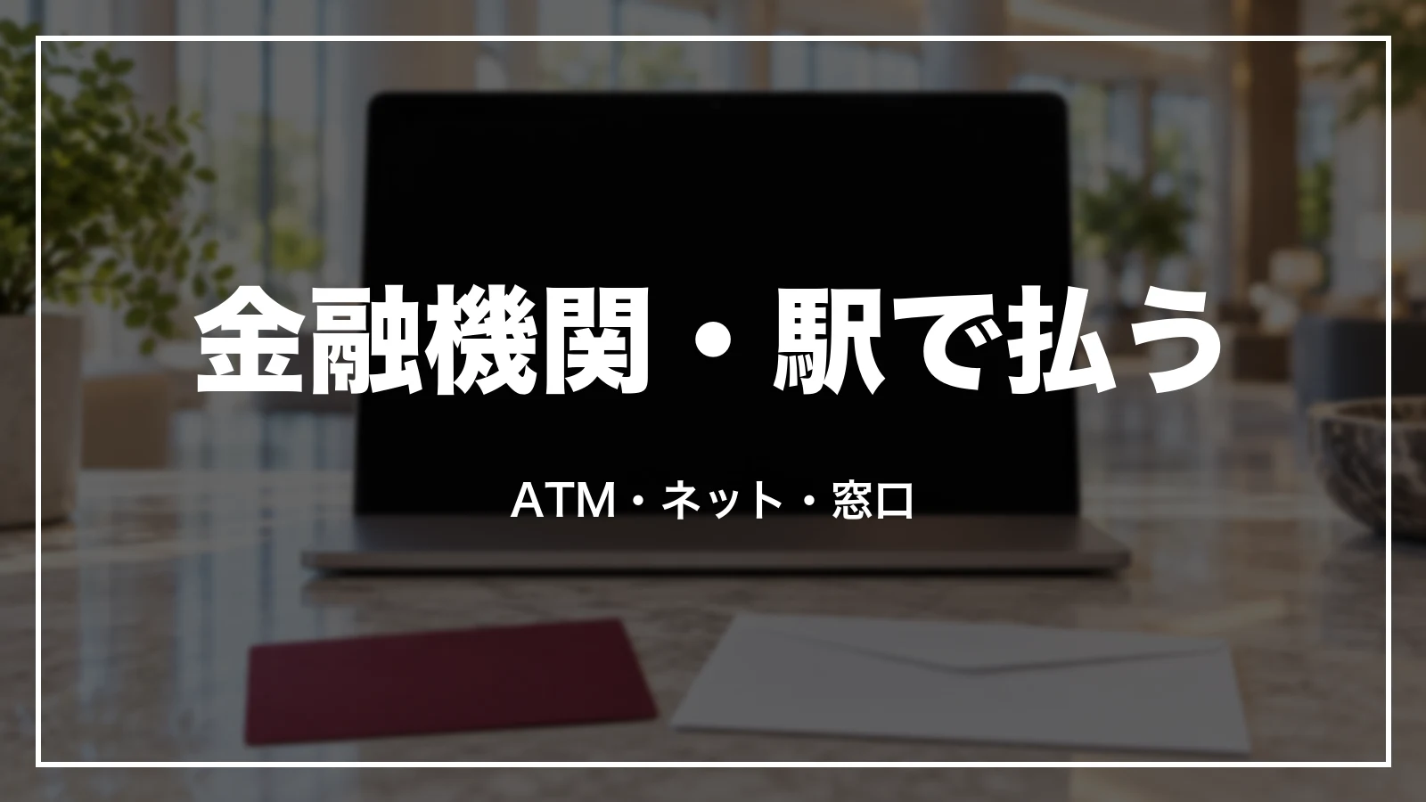 金融機関・駅で払う時。ATM・ネットバンキング・窓口