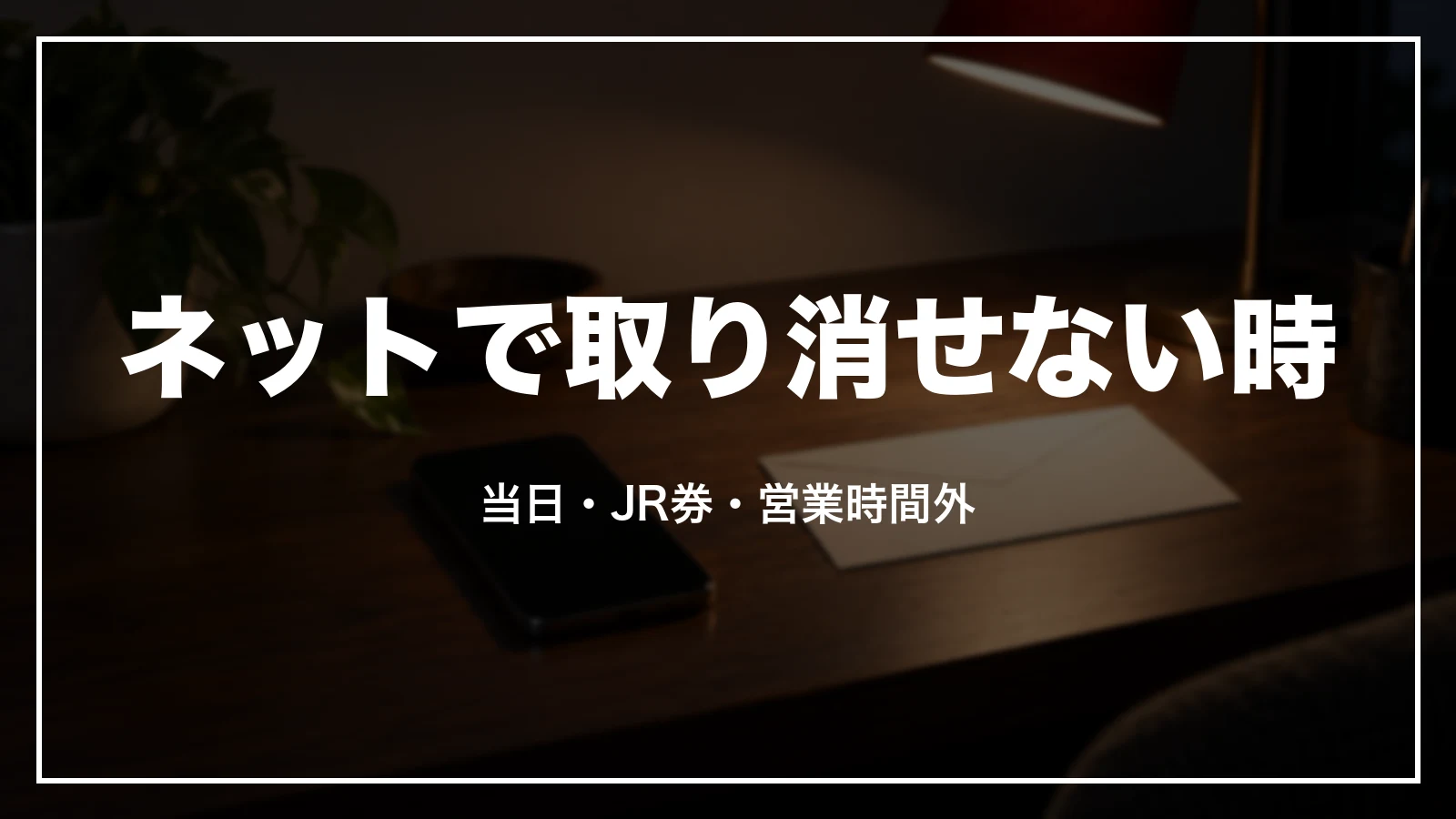 ネットでキャンセルできない時。当日・JR券の発券後・営業時間外